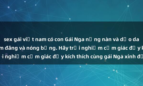 sex gái việt nam có con Gái Nga nồng nàn và dẻo dai khi làm tình, cực kỳ dâm đãng và nóng bỏng. Hãy trải nghiệm cảm giác đầy kích thích cùng gái Nga xinh đẹp!