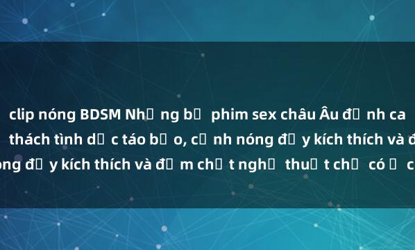 clip nóng BDSM Những bộ phim sex châu Âu đỉnh cao không nên bỏ lỡ: Thử thách tình dục táo bạo, cảnh nóng đầy kích thích và đậm chất nghệ thuật chỉ có ở châu Âu.
