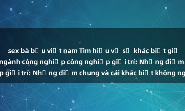 sex bà bầu việt nam Tìm hiểu về sự khác biệt giữa sex Mỹ và đen trong ngành công nghiệp công nghiệp giải trí: Những điểm chung và cái khác biệt không ngờ.
