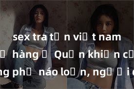 sex tra tấn việt nam Gái xinh lộ hàng ở Quận khiến cả đường phố náo loạn, người qua đường không rời mắt khỏi cô gái nóng bỏng này!