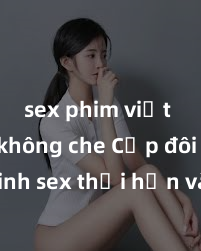 sex phim việt nam không che Cặp đôi gái xinh sex thổi hồn vào đêm muộn