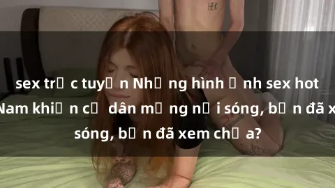 sex trực tuyến Những hình ảnh sex hot girl Việt Nam khiến cư dân mạng nổi sóng, bạn đã xem chưa?