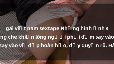 gái việt nam sextape Những hình ảnh sex gái trẻ đẹp không che khiến lòng người phải đắm say vào vẻ đẹp hoàn hảo, đầy quyến rũ. Hãy khám phá ngay!