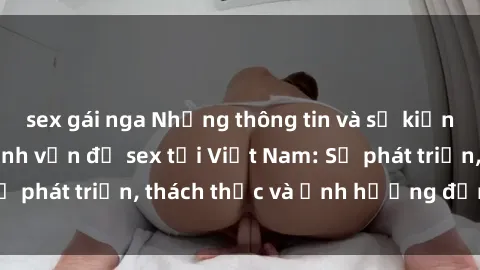 sex gái nga Những thông tin và sự kiện nổi bật xoay quanh vấn đề sex tại Việt Nam: Sự phát triển, thách thức và ảnh hưởng đến xã hội.