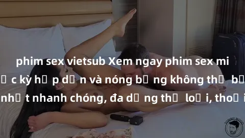 phim sex vietsub Xem ngay phim sex miễn phí đỉnh cao, cực kỳ hấp dẫn và nóng bỏng không thể bỏ qua. Cập nhật nhanh chóng, đa dạng thể loại, thoải mái thỏa mãn nhu cầu của bạn.