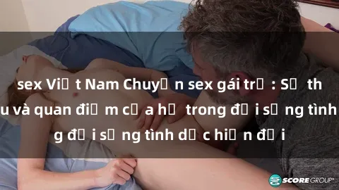 sex Việt Nam Chuyện sex gái trẻ: Sự thực về nhu cầu và quan điểm của họ trong đời sống tình dục hiện đại