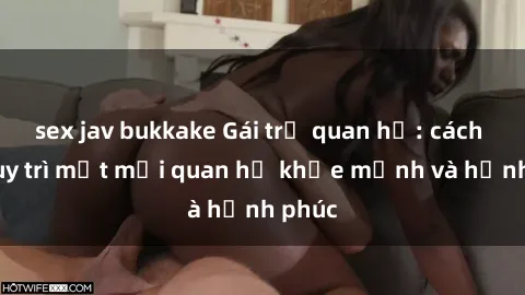 sex jav bukkake Gái trẻ quan hệ: cách để duy trì một mối quan hệ khỏe mạnh và hạnh phúc