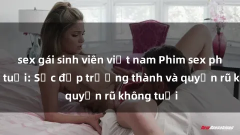 sex gái sinh viên việt nam Phim sex phụ nữ lớn tuổi: Sắc đẹp trưởng thành và quyến rũ không tuổi