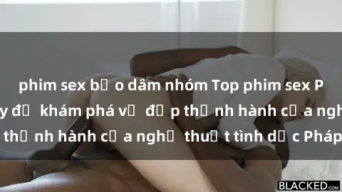 phim sex bạo dâm nhóm Top phim sex Pháp đáng xem ngay để khám phá vẻ đẹp thịnh hành của nghệ thuật tình dục Pháp