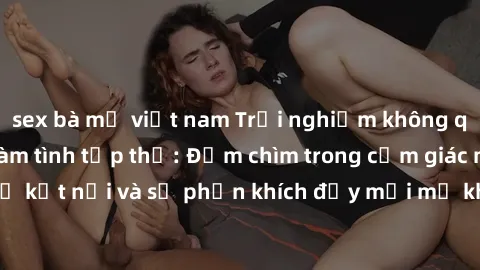 sex bà mẹ việt nam Trải nghiệm không quên khi tham gia làm tình tập thể: Đắm chìm trong cảm giác mãnh liệt của sự kết nối và sự phấn khích đầy mới mẻ khi cùng hòa mình vào vũ điệu đam mê.