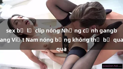 sex bị lộ clip nóng Những cảnh gangbang Việt Nam nóng bỏng không thể bỏ qua