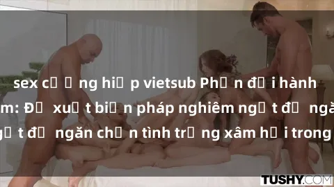 sex cưỡng hiếp vietsub Phản đối hành vi sex bạo lực nhóm: Đề xuất biện pháp nghiêm ngặt để ngăn chặn tình trạng xâm hại trong cộng đồng