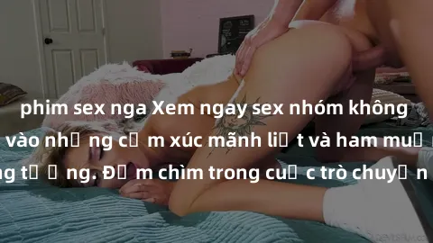 phim sex nga Xem ngay sex nhóm không che, cùng hòa mình vào những cảm xúc mãnh liệt và ham muốn không tưởng. Đắm chìm trong cuộc trò chuyện và hành động đầy kích thích!