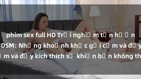 phim sex full HD Trải nghiệm tận hưởng trong phim sex BDSM: Những khoảnh khắc gợi cảm và đầy kích thích sẽ khiến bạn không thể rời mắt