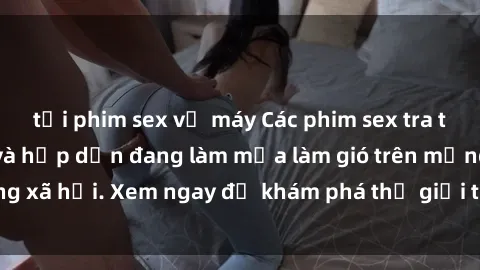 tải phim sex về máy Các phim sex tra tấn đầy kịch tính và hấp dẫn đang làm mưa làm gió trên mạng xã hội. Xem ngay để khám phá thế giới tối tăm của đam mê!