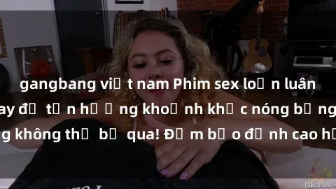 gangbang việt nam Phim sex loạn luân mới nhất: Xem ngay để tận hưởng khoảnh khắc nóng bỏng không thể bỏ qua! Đảm bảo đỉnh cao hấp dẫn và kích thích.