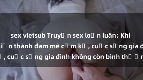 sex vietsub Truyện sex loạn luân: Khi tình thân chuyển biến thành đam mê cấm kỵ, cuộc sống gia đình không còn bình thường!