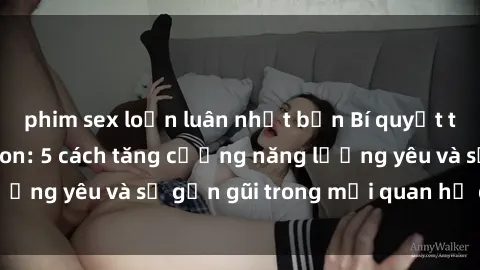 phim sex loạn luân nhật bản Bí quyết tình dục giữa mẹ con: 5 cách tăng cường năng lượng yêu và sự gần gũi trong mối quan hệ gia đình