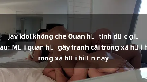 jav idol không che Quan hệ tình dục giữa ông cháu: Mối quan hệ gây tranh cãi trong xã hội hiện nay