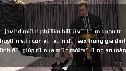 jav hd miễn phí Tìm hiểu về tầm quan trọng của việc trò chuyện với con về vấn đề sex trong gia đình để giúp tạo ra một môi trường an toàn và tự tin cho trẻ.