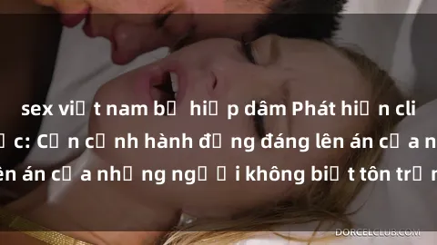 sex việt nam bị hiếp dâm Phát hiện clip sex quay lén gây sốc: Cận cảnh hành động đáng lên án của những người không biết tôn trọng sự riêng tư