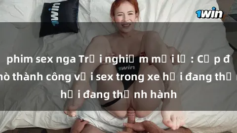 phim sex nga Trải nghiệm mới lạ: Cặp đôi hẹn hò thành công với sex trong xe hơi đang thịnh hành