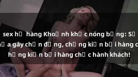 sex họ hàng Khoảnh khắc nóng bỏng: Sự vụ sex trên tàu hỏa gây chấn động, chứng kiến bởi hàng chục hành khách!