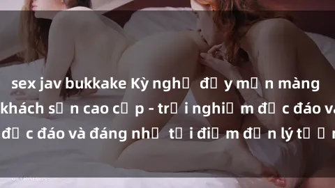 sex jav bukkake Kỳ nghỉ đầy mịn màng với dịch vụ sex khách sạn cao cấp - trải nghiệm độc đáo và đáng nhớ tại điểm đến lý tưởng của bạn!