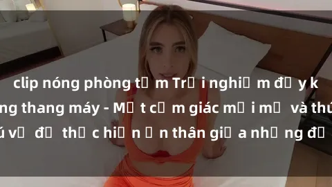 clip nóng phòng tắm Trải nghiệm đầy kích thích: Sex trong thang máy - Một cảm giác mới mẻ và thú vị để thực hiện ẩn thân giữa những địa điểm đầy hứng khơi.