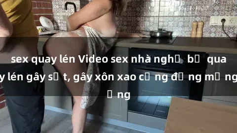 sex quay lén Video sex nhà nghỉ bị quay lén gây sốt, gây xôn xao cộng đồng mạng