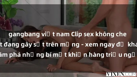 gangbang việt nam Clip sex không che mới nhất hot nhất đang gây sốt trên mạng - xem ngay để khám phá những bí mật khiến hàng triệu người không thể rời mắt!