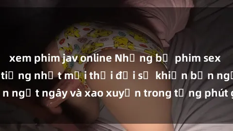 xem phim jav online Những bộ phim sex jav gây sốt và nổi tiếng nhất mọi thời đại sẽ khiến bạn ngất ngây và xao xuyến trong từng phút giây trải nghiệm!