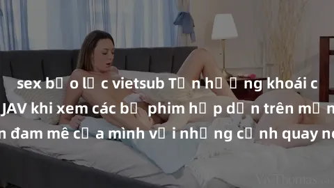 sex bạo lực vietsub Tận hưởng khoái cảm không che với JAV khi xem các bộ phim hấp dẫn trên mạng. Hãy thỏa mãn đam mê của mình với những cảnh quay nóng bỏng và kích thích đến từ JAV không che.