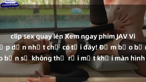 clip sex quay lén Xem ngay phim JAV Vietsub hot nhất và hấp dẫn nhất chỉ có tại đây! Đảm bảo bạn sẽ không thể rời mắt khỏi màn hình khi xem phim này!