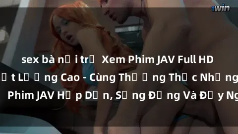 sex bà nội trợ Xem Phim JAV Full HD Online Miễn Phí Chất Lượng Cao - Cùng Thưởng Thức Những Bộ Phim JAV Hấp Dẫn, Sống Động Và Đầy Nghịch Ngợm Ngay Tại Nhà