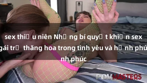 sex thiếu niên Những bí quyết khiến sex gái trẻ thăng hoa trong tình yêu và hạnh phúc