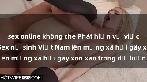 sex online không che Phát hiện vụ việc đáng báo động: Sex nữ sinh Việt Nam lên mạng xã hội gây xôn xao trong dư luận
