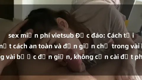 sex miễn phí vietsub Độc đáo: Cách tải phim sex về máy một cách an toàn và đơn giản chỉ trong vài bước đơn giản, không cần cài đặt phần mềm chi tiết.