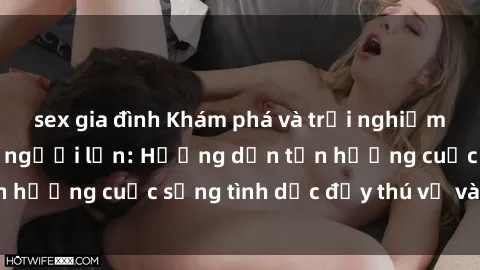 sex gia đình Khám phá và trải nghiệm sự đam mê với sex người lớn: Hướng dẫn tận hưởng cuộc sống tình dục đầy thú vị và đam mê