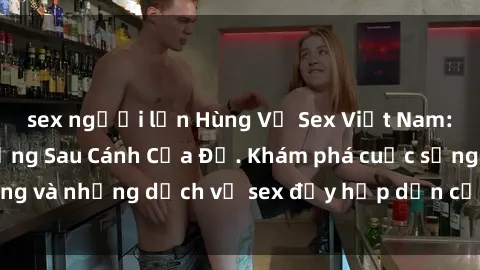 sex người lớn Hùng Vỹ Sex Việt Nam: Những Bí Mật Đằng Sau Cánh Cửa Đỏ. Khám phá cuộc sống và những dịch vụ sex đầy hấp dẫn của người Việt Nam.