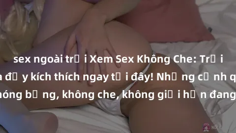 sex ngoài trời Xem Sex Không Che: Trải nghiệm mới lạ và đầy kích thích ngay tại đây! Những cảnh quay nóng bỏng, không che, không giới hạn đang chờ đón bạn. Đừng bỏ lỡ!