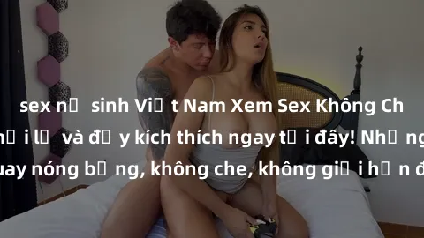 sex nữ sinh Việt Nam Xem Sex Không Che: Trải nghiệm mới lạ và đầy kích thích ngay tại đây! Những cảnh quay nóng bỏng, không che, không giới hạn đang chờ đón bạn. Đừng bỏ lỡ!