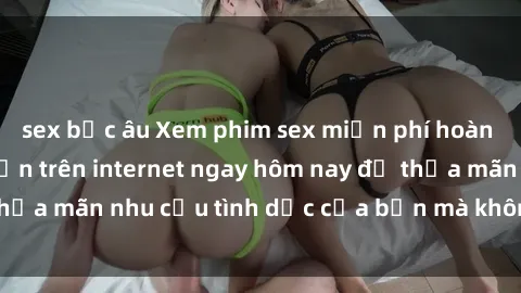 sex bắc âu Xem phim sex miễn phí hoàn toàn không giới hạn trên internet ngay hôm nay để thỏa mãn nhu cầu tình dục của bạn mà không tốn chi phí.