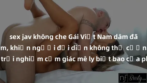 sex jav không che Gái Việt Nam dâm đãng làm tình say đắm, khiến người đối diện không thể cưỡng lại được. Hãy trải nghiệm cảm giác mê ly biết bao của phong cách yêu đương đậm chất dân tộc!