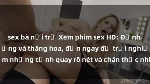 sex bà nội trợ Xem phim sex HD: Đỉnh cao của sự sung sướng và thăng hoa, đến ngay để trải nghiệm những cảnh quay rõ nét và chân thực nhất. Hãy cùng khám phá!