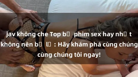 jav không che Top bộ phim sex hay nhất mà bạn không nên bỏ lỡ: Hãy khám phá cùng chúng tôi ngay!