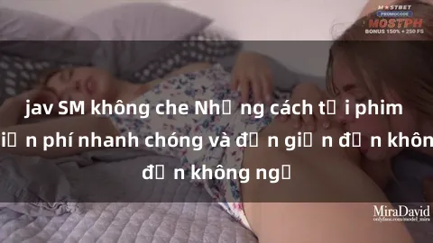 jav SM không che Những cách tải phim sex miễn phí nhanh chóng và đơn giản đến không ngờ