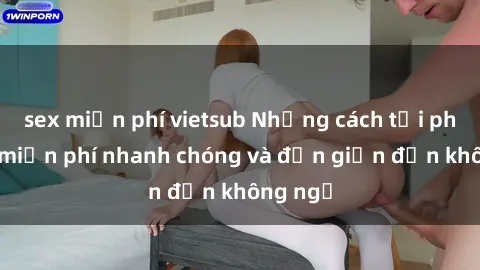 sex miễn phí vietsub Những cách tải phim sex miễn phí nhanh chóng và đơn giản đến không ngờ