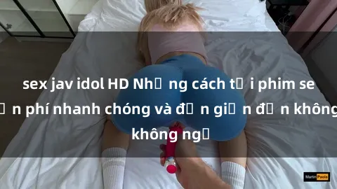 sex jav idol HD Những cách tải phim sex miễn phí nhanh chóng và đơn giản đến không ngờ