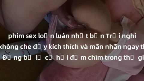 phim sex loạn luân nhật bản Trải nghiệm bộ phim jav không che đầy kích thích và mãn nhãn ngay tại nhà của bạn! Đừng bỏ lỡ cơ hội đắm chìm trong thế giới tinh thần mới mẻ mà bộ phim này mang đến!
